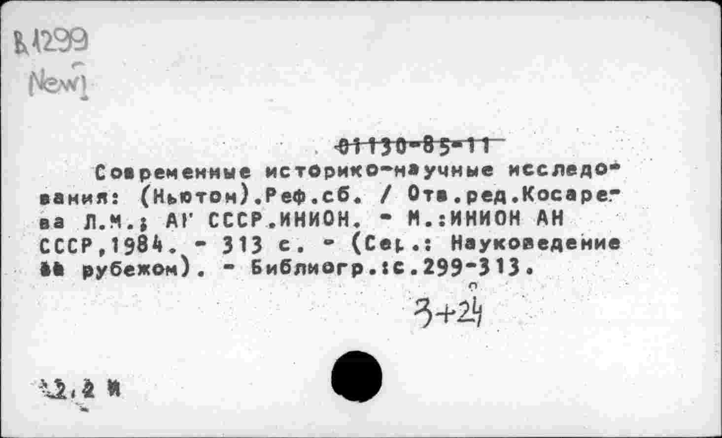 ﻿
. ЧН 130-8 5*ТТ~
Современные историко-научные исследования: (Ныотом).Реф.сб. / От».ред.Косарева Л.И.; АГ СССР.ИНИОН. - М.:ИНИОН АН СССР,1984. - 313 с. - (Се|,.: Науковедение ** рубежом). - Библиогр.:с.299"313.
3+24